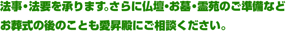 法事・法要を承ります。さらに仏壇・お墓・霊苑のご準備など、お葬式の後のことも愛昇殿にご相談ください。