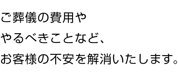 ご葬儀の費用ややるべきことなど、お客様の不安を解消いたします。